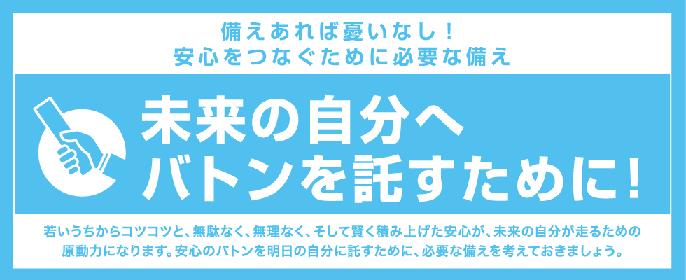 備えあれば憂いなし! 安心をつなぐために必要な備え若いうちからコツコツと、無駄なく、無理なく、そして賢く積み上げた安心が、未来の自分が走るための原動力になります。安心のバトンを明日の自分に託すために、必要な備えを考えておきましょう。未来の自分へバトンを託すために！