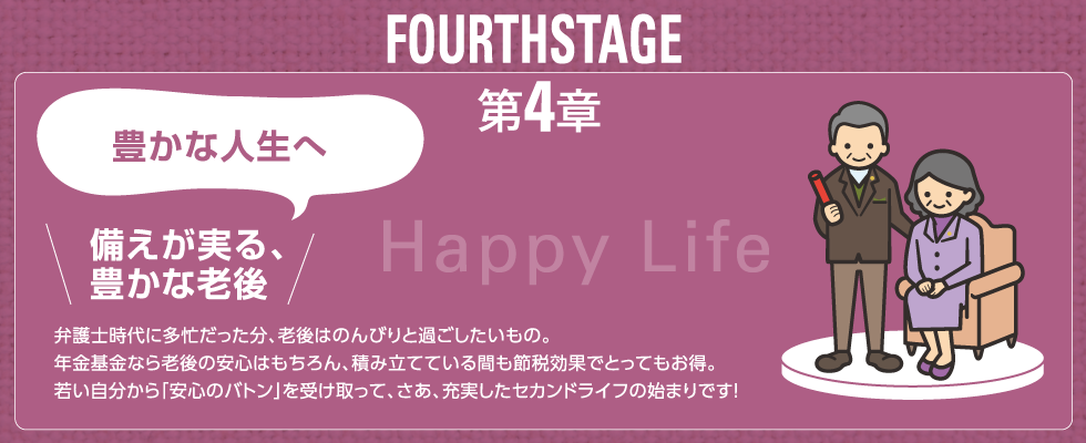 FOURTH STAGE 第4章 豊かな人生へ 備えが実る、豊かな老後 弁護士時代に多忙だった分、老後はのんびりと過ごしたいもの。年金基金なら老後の安心はもちろん、積み立てている間も節税効果でとってもお得。若い自分から「安心のバトン」を受け取って、さあ、充実したセカンドライフの始まりです！