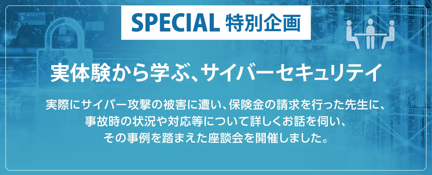 FIRST STAGE SPECIAL特別企画 実体験から学ぶ、サイバーセキュリテイ 実際にサイバー攻撃の被害に遭い、保険金の請求を行った先生に、事故時の状況や対応等について詳しくお話を伺い、その事例を踏まえた座談会を開催しました。